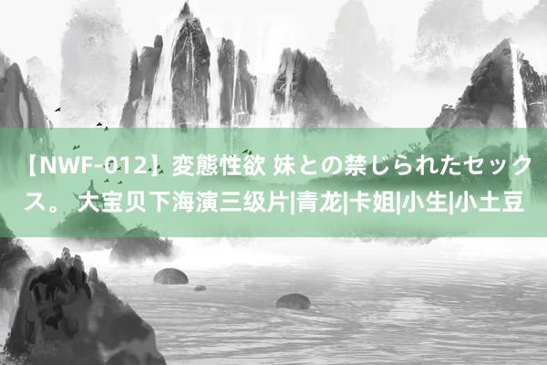 【NWF-012】変態性欲 妹との禁じられたセックス。 大宝贝下海演三级片|青龙|卡姐|小生|小土豆