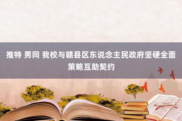 推特 男同 我校与赣县区东说念主民政府坚硬全面策略互助契约