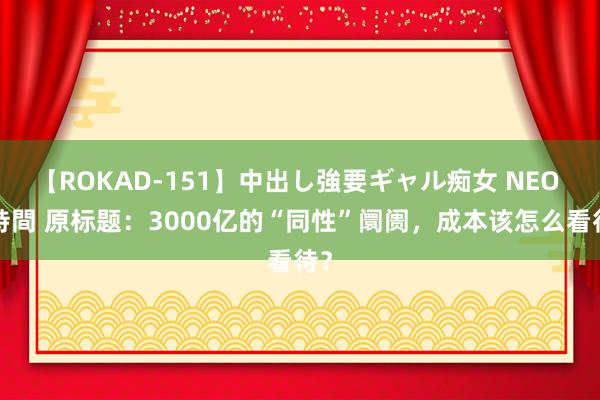 【ROKAD-151】中出し強要ギャル痴女 NEO 4時間 原标题：3000亿的“同性”阛阓，成本该怎么看待？