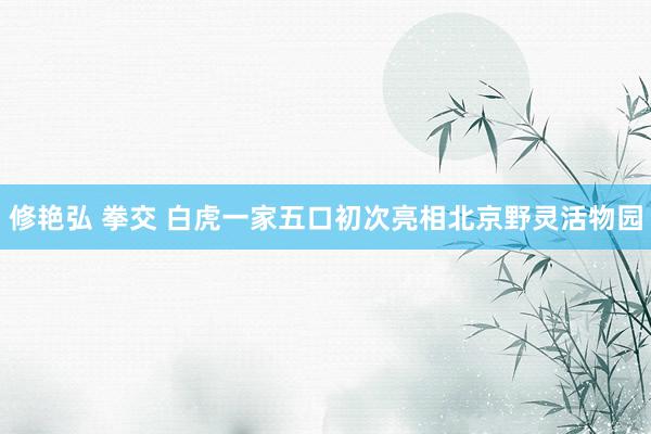 修艳弘 拳交 白虎一家五口初次亮相北京野灵活物园
