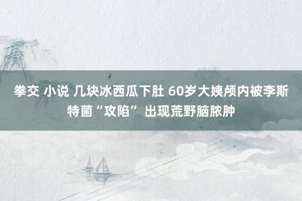 拳交 小说 几块冰西瓜下肚 60岁大姨颅内被李斯特菌“攻陷” 出现荒野脑脓肿