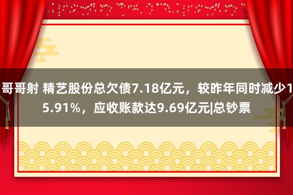 哥哥射 精艺股份总欠债7.18亿元，较昨年同时减少15.91%，应收账款达9.69亿元|总钞票