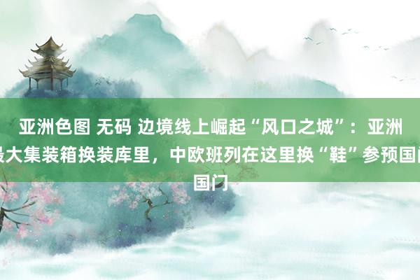 亚洲色图 无码 边境线上崛起“风口之城”：亚洲最大集装箱换装库里，中欧班列在这里换“鞋”参预国门