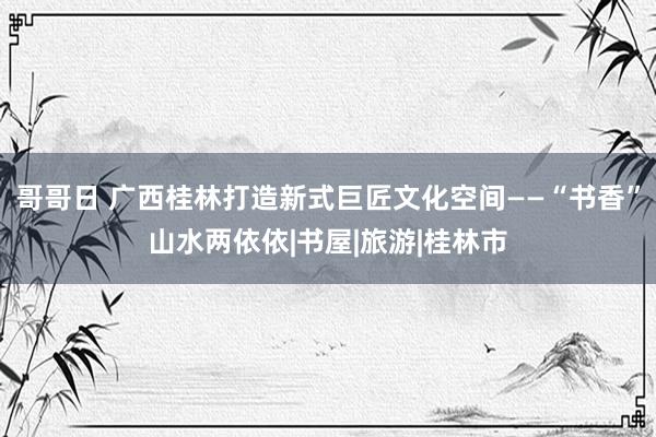 哥哥日 广西桂林打造新式巨匠文化空间——“书香”山水两依依|书屋|旅游|桂林市