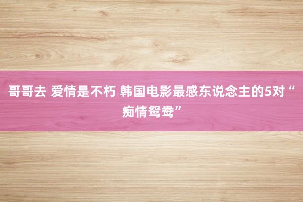 哥哥去 爱情是不朽 韩国电影最感东说念主的5对“痴情鸳鸯”