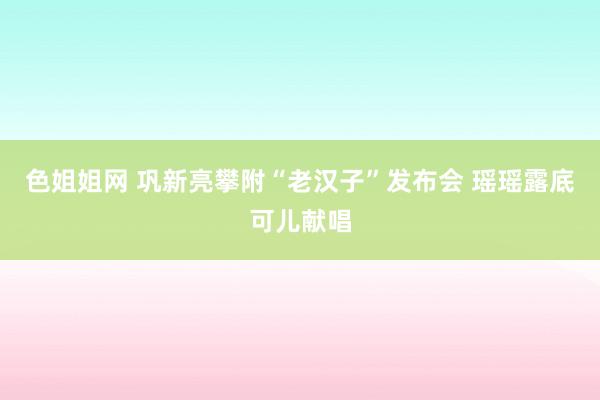 色姐姐网 巩新亮攀附“老汉子”发布会 瑶瑶露底可儿献唱