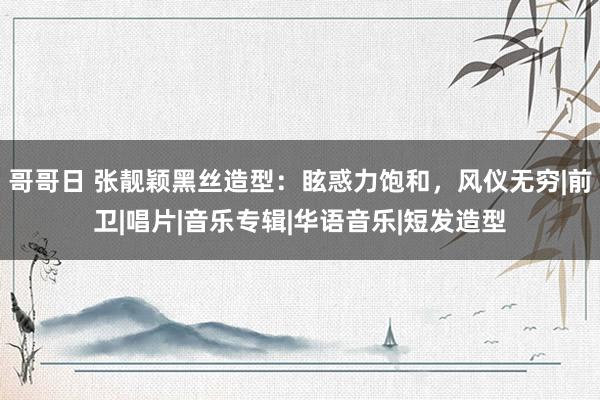 哥哥日 张靓颖黑丝造型：眩惑力饱和，风仪无穷|前卫|唱片|音乐专辑|华语音乐|短发造型