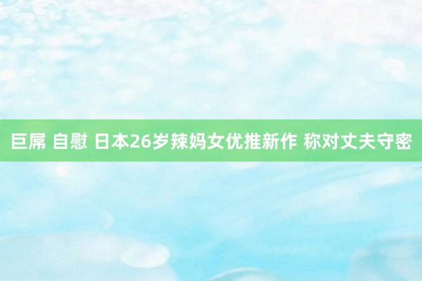 巨屌 自慰 日本26岁辣妈女优推新作 称对丈夫守密