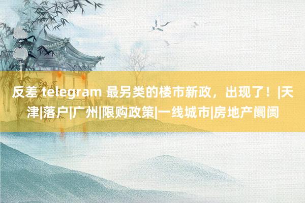 反差 telegram 最另类的楼市新政，出现了！|天津|落户|广州|限购政策|一线城市|房地产阛阓