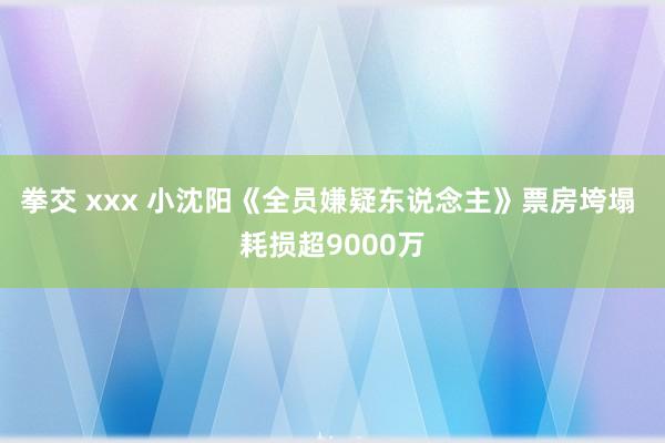 拳交 xxx 小沈阳《全员嫌疑东说念主》票房垮塌 耗损超9000万