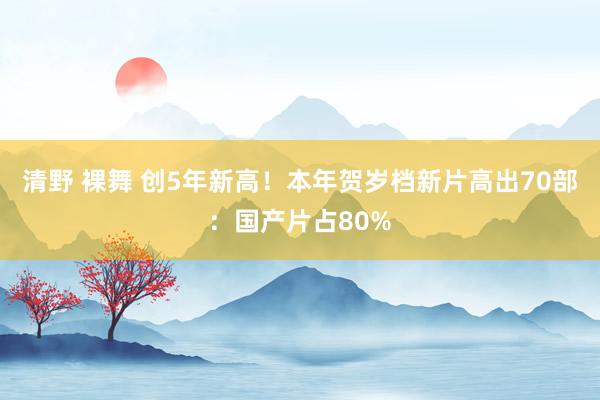 清野 裸舞 创5年新高！本年贺岁档新片高出70部：国产片占80%