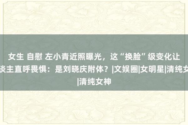 女生 自慰 左小青近照曝光，这“换脸”级变化让东谈主直呼畏惧：是刘晓庆附体？|文娱圈|女明星|清纯女神
