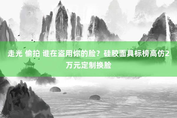 走光 偷拍 谁在盗用你的脸？硅胶面具标榜高仿2万元定制换脸