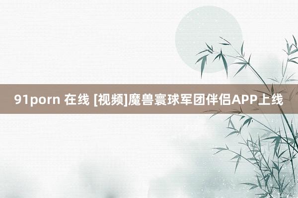 91porn 在线 [视频]魔兽寰球军团伴侣APP上线