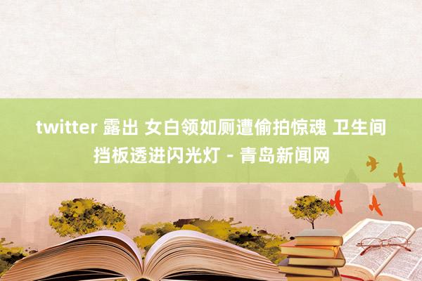 twitter 露出 女白领如厕遭偷拍惊魂 卫生间挡板透进闪光灯－青岛新闻网