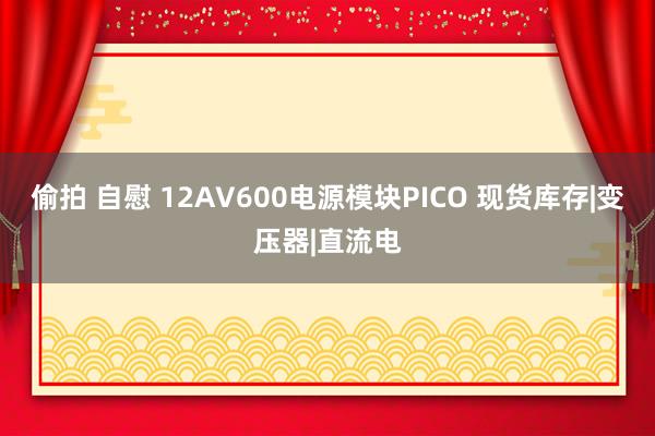 偷拍 自慰 12AV600电源模块PICO 现货库存|变压器|直流电