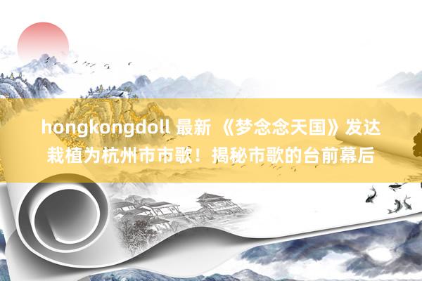 hongkongdoll 最新 《梦念念天国》发达栽植为杭州市市歌！揭秘市歌的台前幕后