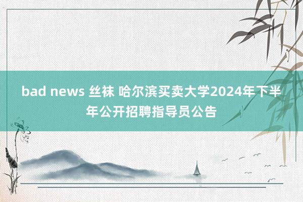 bad news 丝袜 哈尔滨买卖大学2024年下半年公开招聘指导员公告