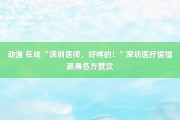 动漫 在线 “深圳医师，好样的！”深圳医疗援疆赢得各方赞赏