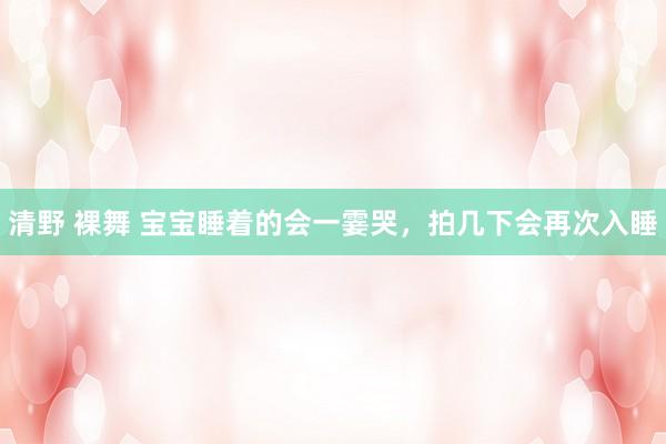 清野 裸舞 宝宝睡着的会一霎哭,拍几下会再次入睡