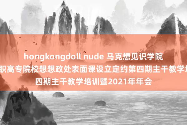 hongkongdoll nude 马克想见识学院教学进入四川省高职高专院校想想政处表面课设立定约第四期主干教学培训暨2021年年会
