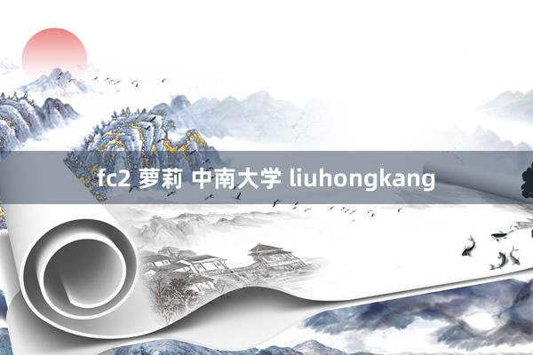 fc2 萝莉 中南大学 liuhongkang