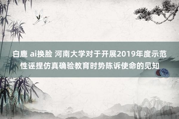 白鹿 ai换脸 河南大学对于开展2019年度示范性诬捏仿真确验教育时势陈诉使命的见知