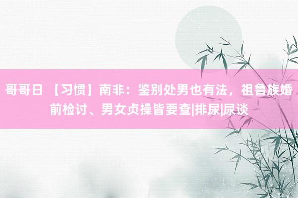 哥哥日 【习惯】南非：鉴别处男也有法，祖鲁族婚前检讨、男女贞操皆要查|排尿|尿谈