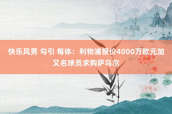 快乐风男 勾引 每体：利物浦报价4000万欧元加又名球员求购萨乌尔