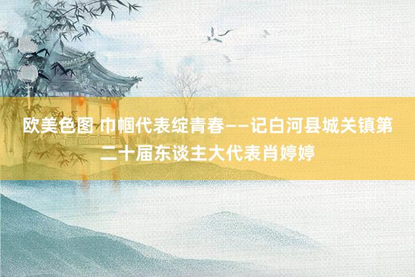 欧美色图 巾帼代表绽青春——记白河县城关镇第二十届东谈主大代表肖婷婷