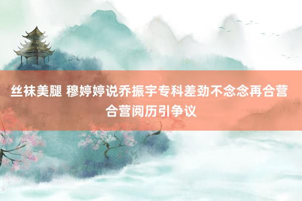 丝袜美腿 穆婷婷说乔振宇专科差劲不念念再合营 合营阅历引争议
