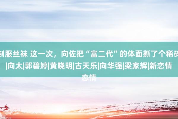 制服丝袜 这一次，向佐把“富二代”的体面撕了个稀碎|向太|郭碧婷|黄晓明|古天乐|向华强|梁家辉|新恋情