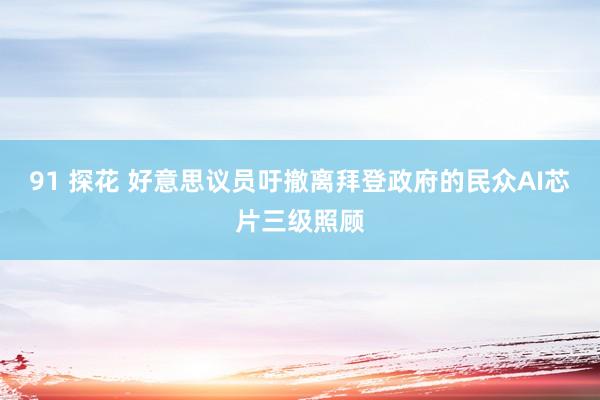 91 探花 好意思议员吁撤离拜登政府的民众AI芯片三级照顾