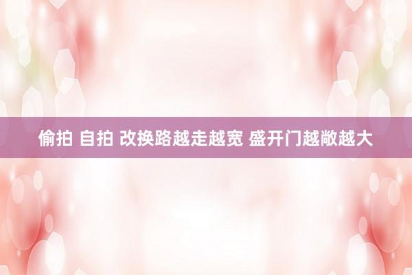 偷拍 自拍 改换路越走越宽 盛开门越敞越大
