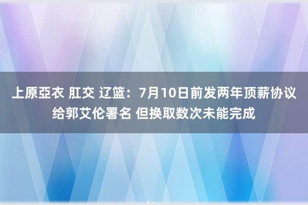 上原亞衣 肛交 辽篮：7月10日前发两年顶薪协议给郭艾伦署名 但换取数次未能完成