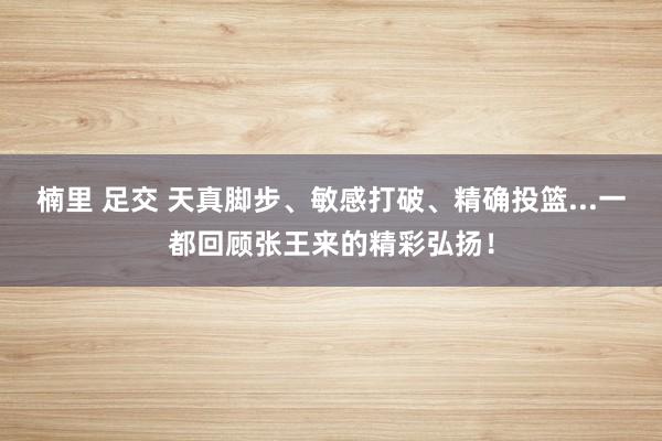 楠里 足交 天真脚步、敏感打破、精确投篮...一都回顾张王来的精彩弘扬！