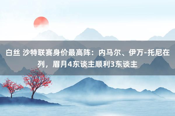 白丝 沙特联赛身价最高阵：内马尔、伊万-托尼在列，眉月4东谈主顺利3东谈主