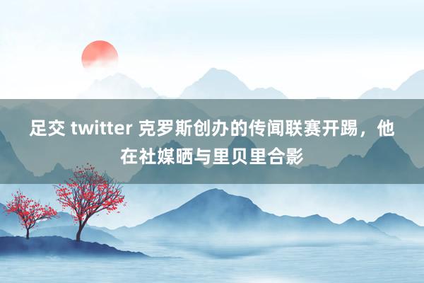 足交 twitter 克罗斯创办的传闻联赛开踢，他在社媒晒与里贝里合影
