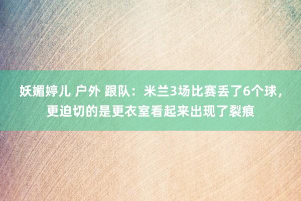妖媚婷儿 户外 跟队：米兰3场比赛丢了6个球，更迫切的是更衣室看起来出现了裂痕