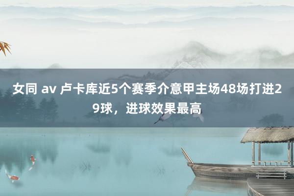 女同 av 卢卡库近5个赛季介意甲主场48场打进29球，进球效果最高