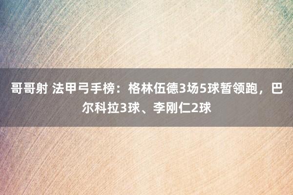 哥哥射 法甲弓手榜：格林伍德3场5球暂领跑，巴尔科拉3球、李刚仁2球