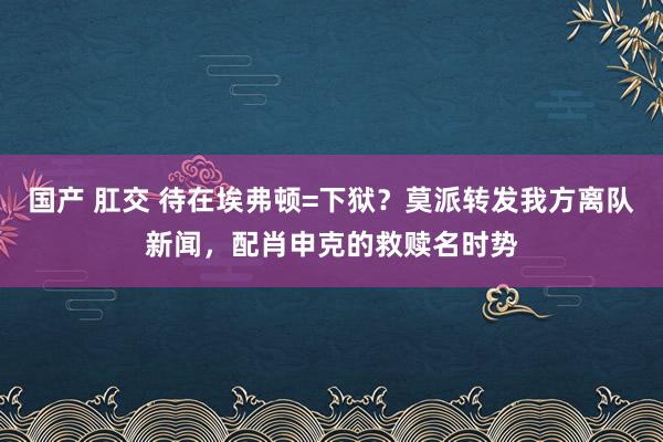 国产 肛交 待在埃弗顿=下狱？莫派转发我方离队新闻，配肖申克的救赎名时势