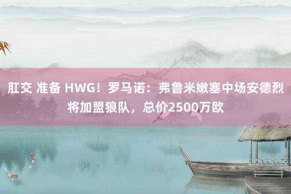 肛交 准备 HWG！罗马诺：弗鲁米嫩塞中场安德烈将加盟狼队，总价2500万欧