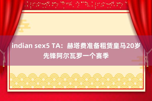 indian sex5 TA：赫塔费准备租赁皇马20岁先锋阿尔瓦罗一个赛季