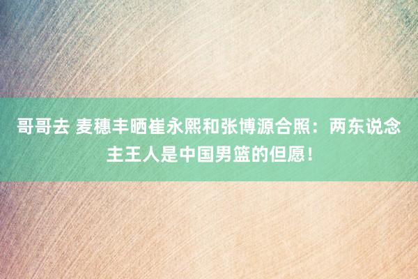 哥哥去 麦穗丰晒崔永熙和张博源合照：两东说念主王人是中国男篮的但愿！