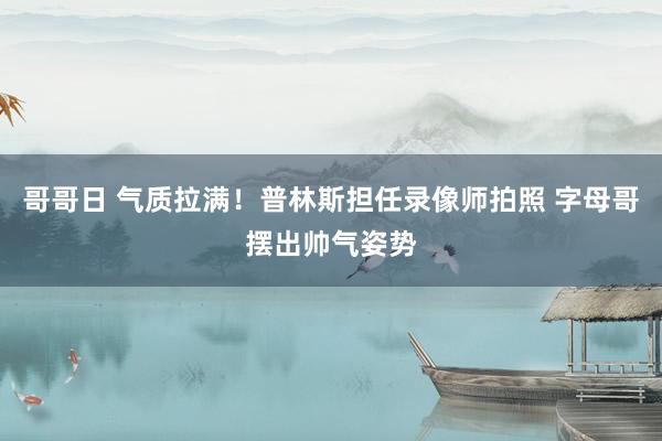 哥哥日 气质拉满！普林斯担任录像师拍照 字母哥摆出帅气姿势