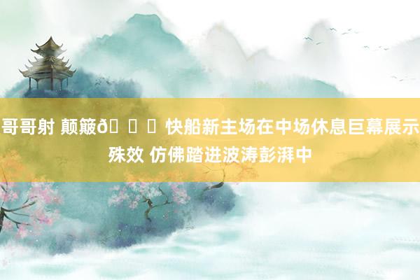 哥哥射 颠簸🌊快船新主场在中场休息巨幕展示殊效 仿佛踏进波涛彭湃中