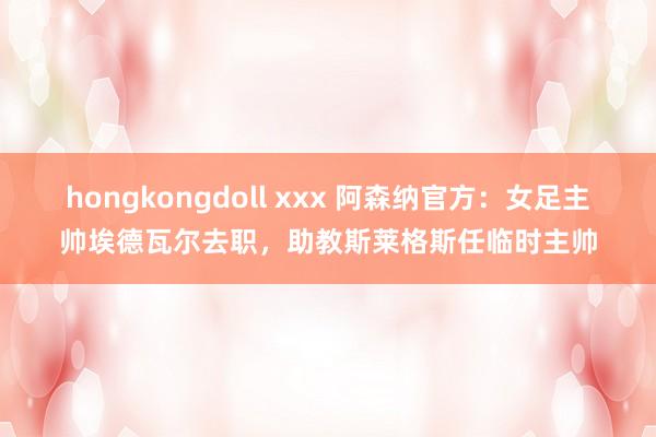 hongkongdoll xxx 阿森纳官方：女足主帅埃德瓦尔去职，助教斯莱格斯任临时主帅