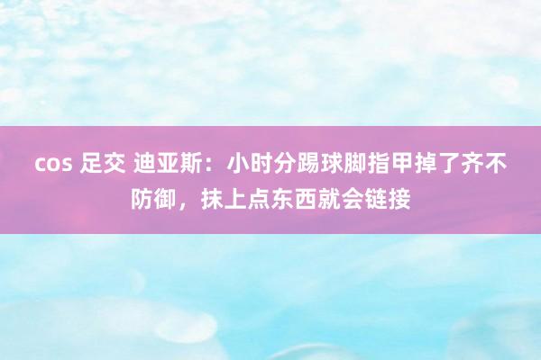 cos 足交 迪亚斯：小时分踢球脚指甲掉了齐不防御，抹上点东西就会链接