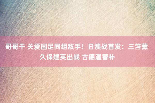 哥哥干 关爱国足同组敌手！日澳战首发：三笘薰 久保建英出战 古德温替补